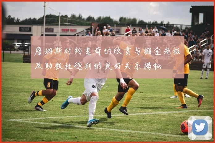 詹姆斯对约基奇的欣赏与掘金老板及助教杜德利的良好关系揭秘