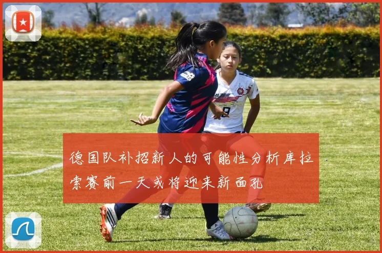 德国队补招新人的可能性分析库拉索赛前一天或将迎来新面孔