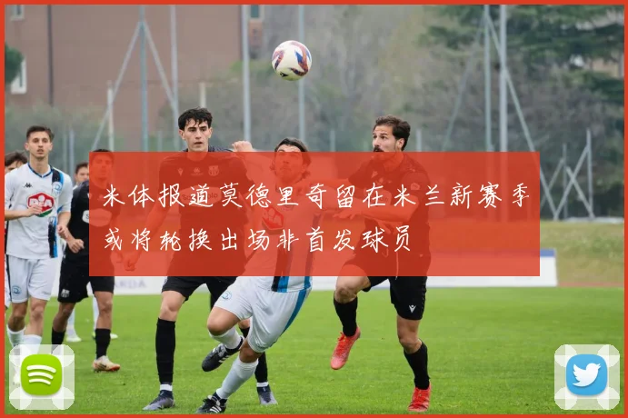 米体报道莫德里奇留在米兰新赛季或将轮换出场非首发球员