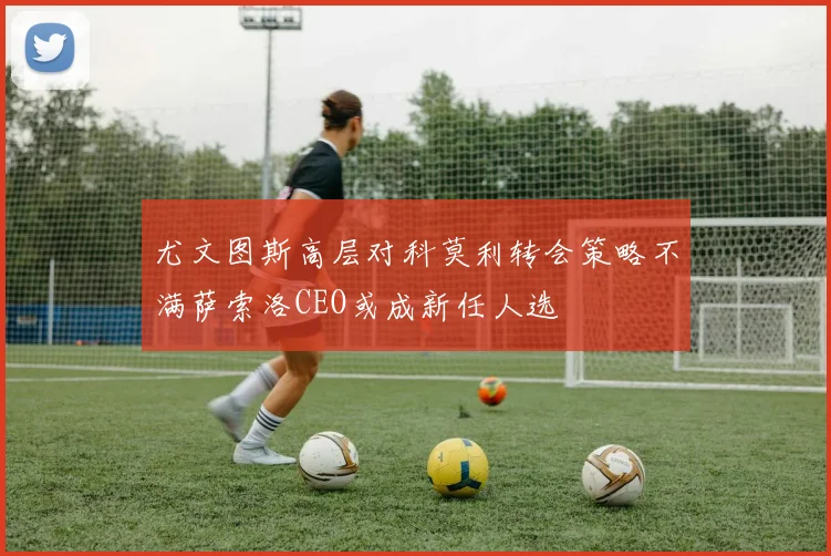 尤文图斯高层对科莫利转会策略不满萨索洛CEO或成新任人选
