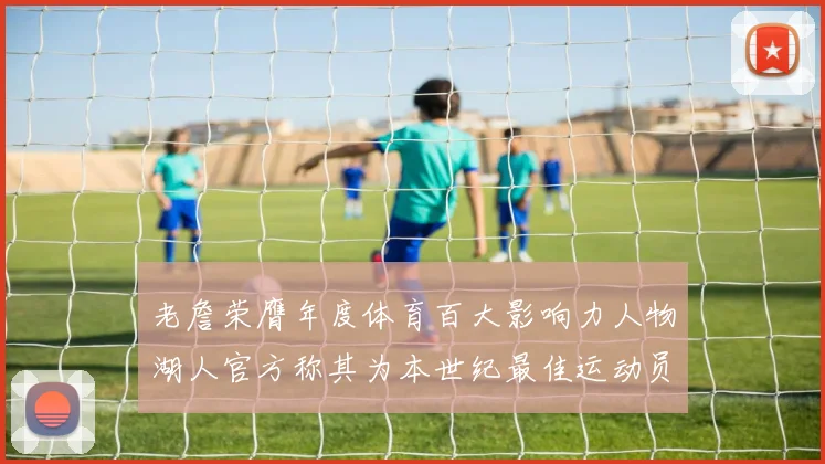 老詹荣膺年度体育百大影响力人物湖人官方称其为本世纪最佳运动员