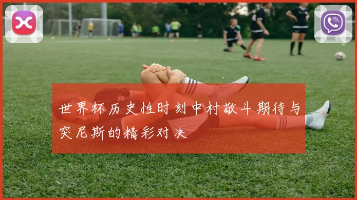 世界杯历史性时刻中村敬斗期待与突尼斯的精彩对决