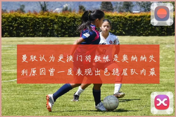 曼联认为更换门将教练是奥纳纳失利原因曾一度表现出色稳居队内最佳