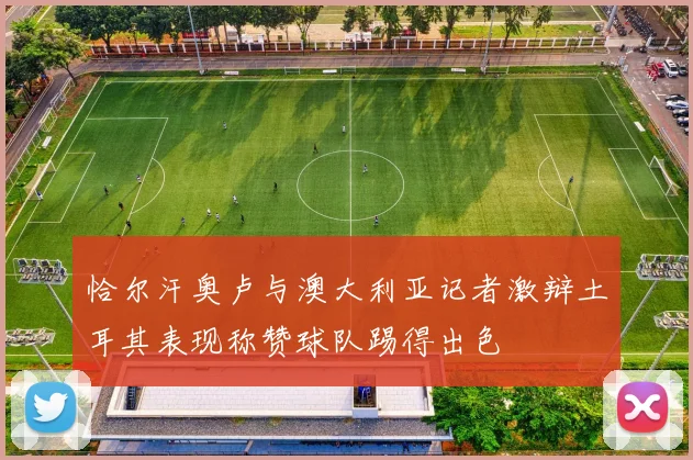 恰尔汗奥卢与澳大利亚记者激辩土耳其表现称赞球队踢得出色