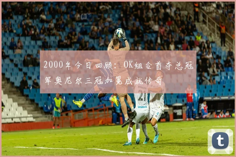 2000年今日回顾：OK组合首夺总冠军奥尼尔三冠加冕成就传奇