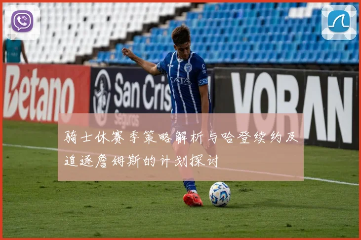 骑士休赛季策略解析与哈登续约及追逐詹姆斯的计划探讨