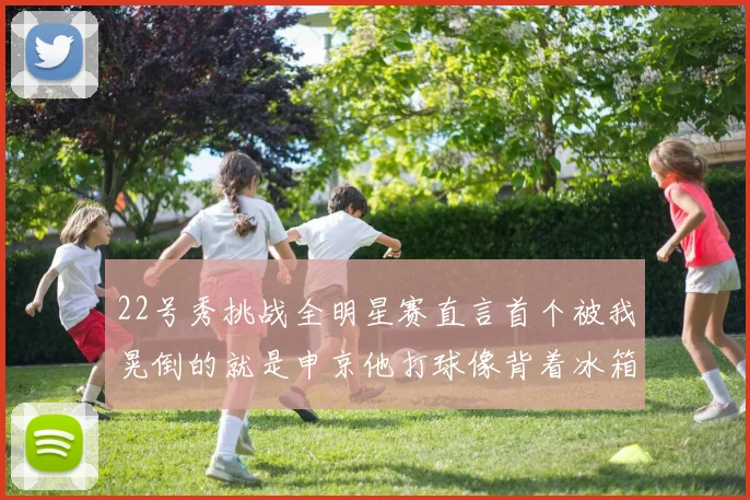 22号秀挑战全明星赛直言首个被我晃倒的就是申京他打球像背着冰箱一样笨重