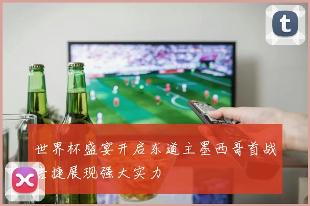世界杯盛宴开启东道主墨西哥首战告捷展现强大实力