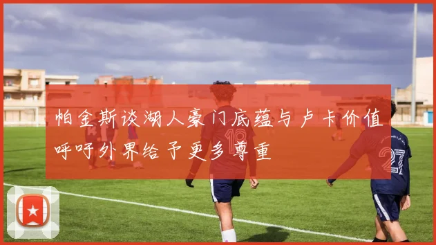 帕金斯谈湖人豪门底蕴与卢卡价值呼吁外界给予更多尊重