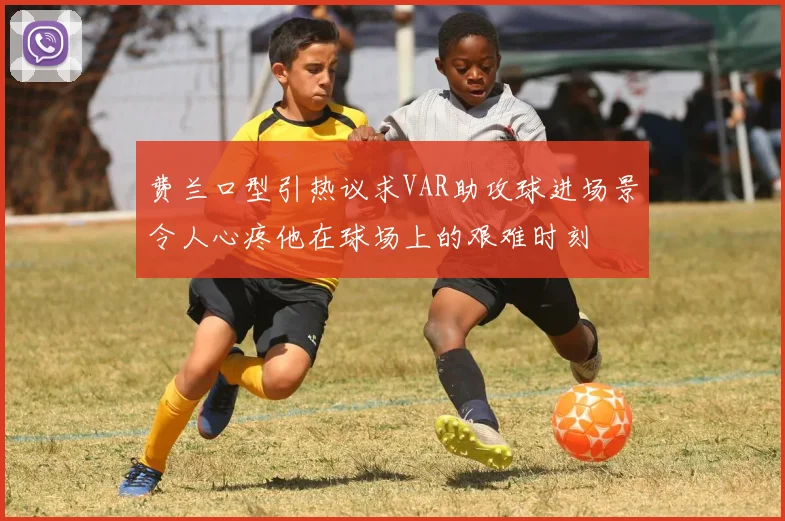 费兰口型引热议求VAR助攻球进场景令人心疼他在球场上的艰难时刻