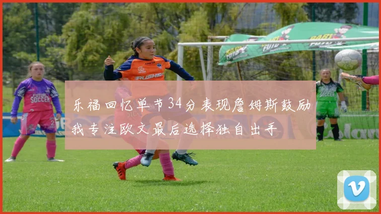 乐福回忆单节34分表现詹姆斯鼓励我专注欧文最后选择独自出手