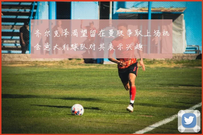 齐尔克泽渴望留在曼联争取上场机会意大利球队对其表示兴趣