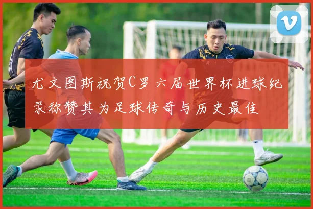 尤文图斯祝贺C罗六届世界杯进球纪录称赞其为足球传奇与历史最佳